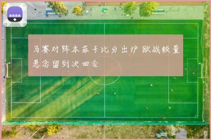 马赛对阵本菲卡比分出炉 欧战较量悬念留到次回合
