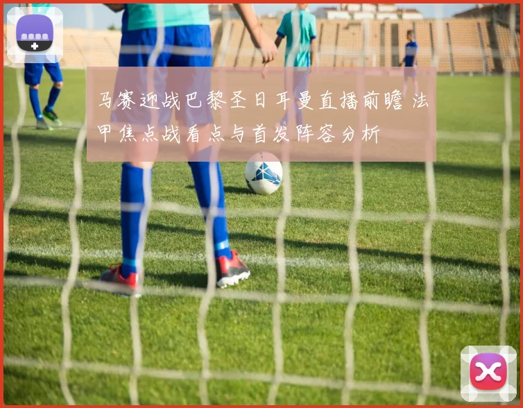马赛迎战巴黎圣日耳曼直播前瞻 法甲焦点战看点与首发阵容分析