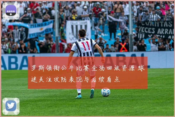 罗斯领衔公牛比赛全场回放资源 球迷关注攻防表现与后续看点