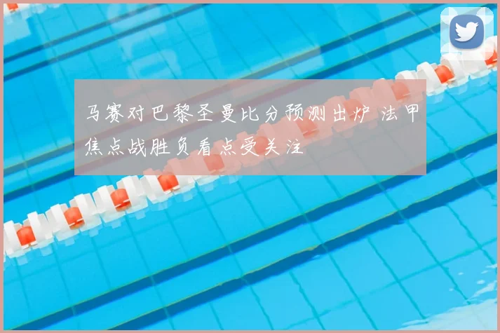 马赛对巴黎圣曼比分预测出炉 法甲焦点战胜负看点受关注