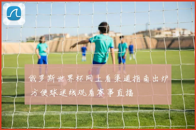 俄罗斯世界杯网上看渠道指南出炉 方便球迷线观看赛事直播