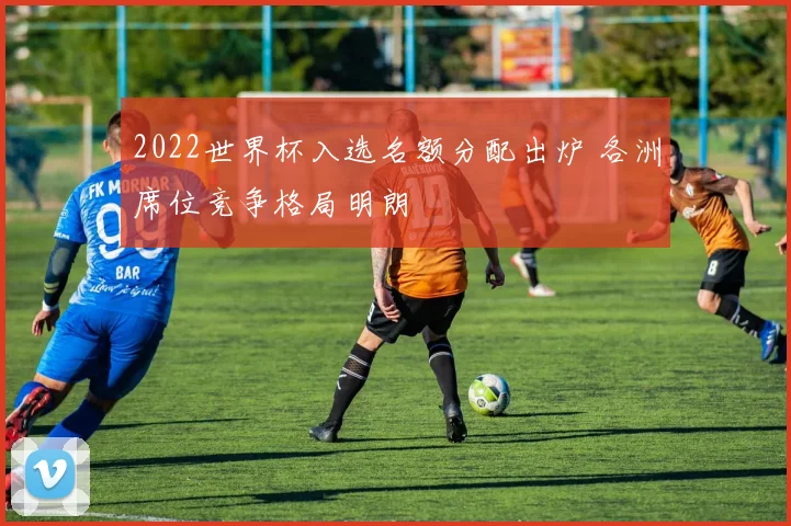 2022世界杯入选名额分配出炉 各洲席位竞争格局明朗