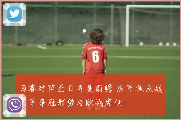 马赛对阵圣日耳曼前瞻 法甲焦点战关乎争冠形势与欧战席位