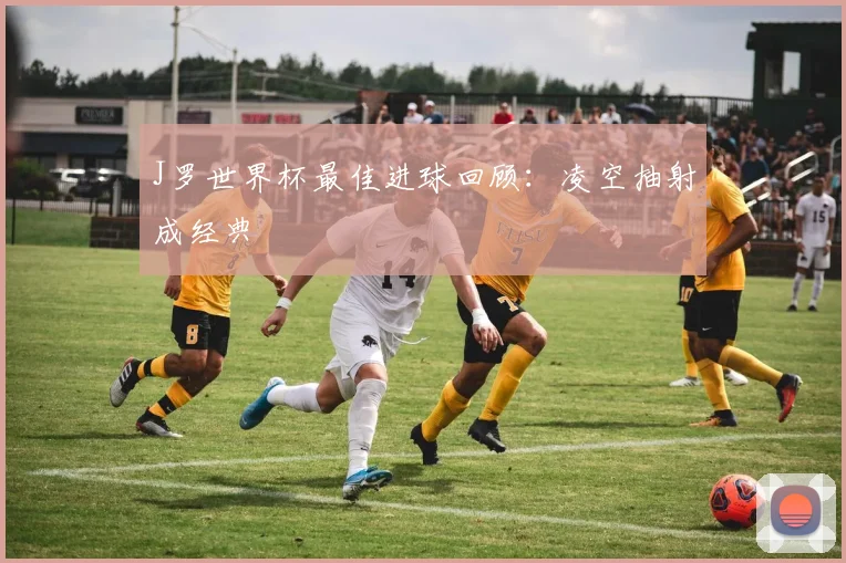 J罗世界杯最佳进球回顾:凌空抽射成经典