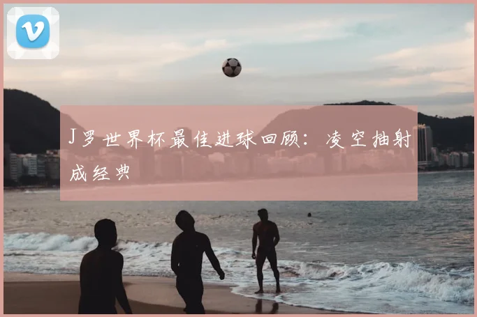 J罗世界杯最佳进球回顾：凌空抽射成经典
