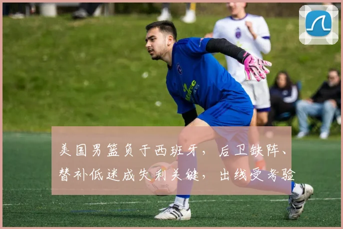 美国男篮负于西班牙，后卫缺阵、替补低迷成失利关键，出线受考验