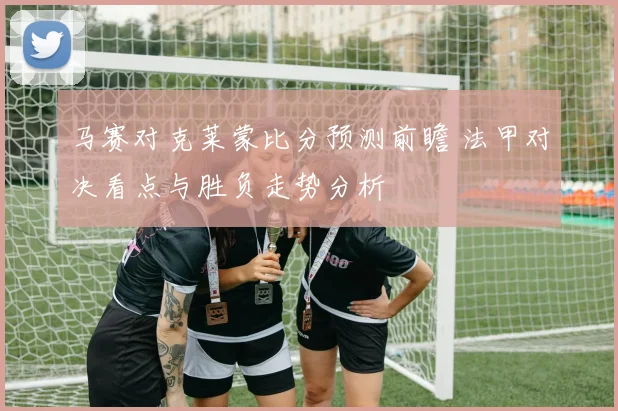 马赛对克莱蒙比分预测前瞻 法甲对决看点与胜负走势分析