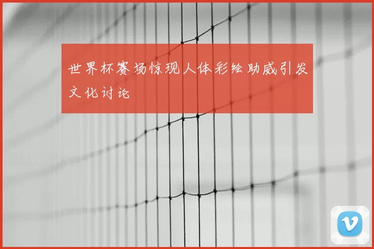 世界杯赛场惊现人体彩绘助威引发文化讨论