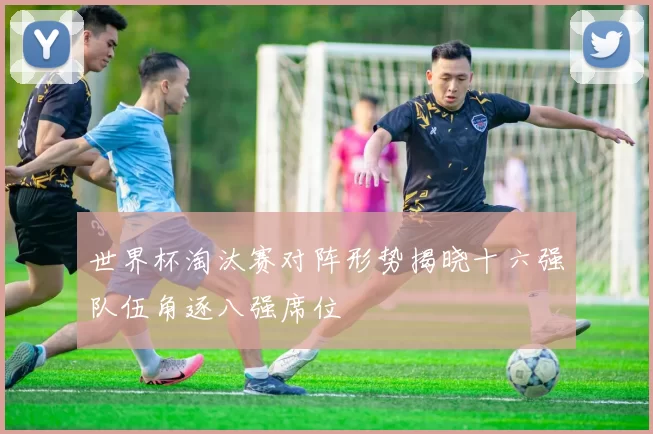 世界杯淘汰赛对阵形势揭晓十六强队伍角逐八强席位
