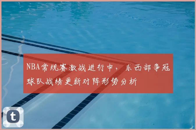 NBA常规赛激战进行中,东西部争冠球队战绩更新对阵形势分析