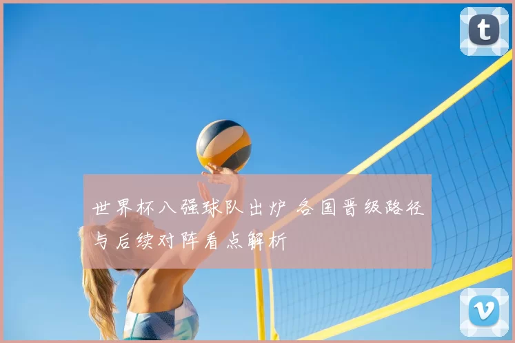 世界杯八强球队出炉 各国晋级路径与后续对阵看点解析