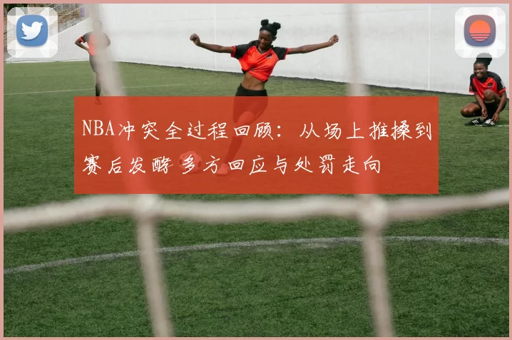 NBA冲突全过程回顾：从场上推搡到赛后发酵 多方回应与处罚走向