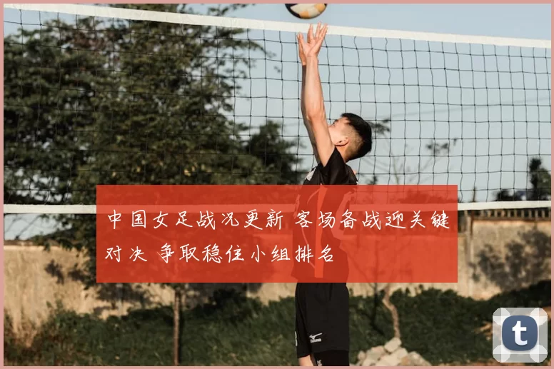 中国女足战况更新 客场备战迎关键对决 争取稳住小组排名