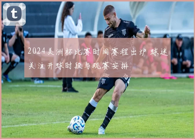 2024美洲杯比赛时间赛程出炉 球迷关注开球时段与观赛安排