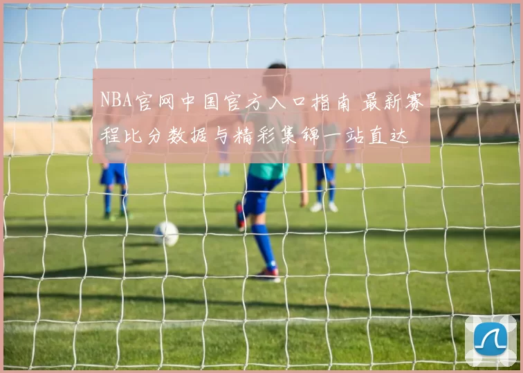 NBA官网中国官方入口指南 最新赛程比分数据与精彩集锦一站直达