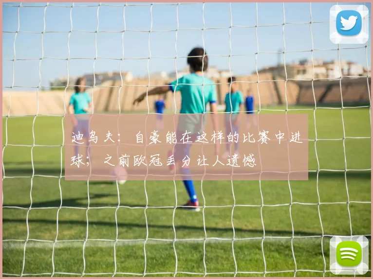 迪乌夫:自豪能在这样的比赛中进球;之前欧冠丢分让人遗憾