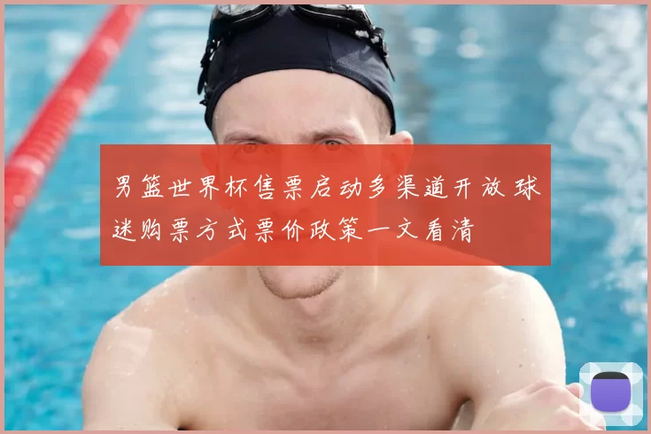 男篮世界杯售票启动多渠道开放 球迷购票方式票价政策一文看清