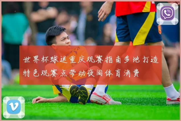 世界杯球迷重庆观赛指南多地打造特色观赛点带动夜间体育消费