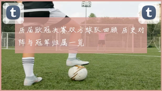 历届欧冠决赛双方球队回顾 历史对阵与冠军归属一览