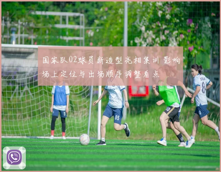 国家队02球员新造型亮相集训 影响场上定位与出场顺序调整看点