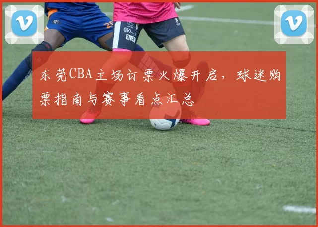 东莞CBA主场订票火爆开启，球迷购票指南与赛事看点汇总