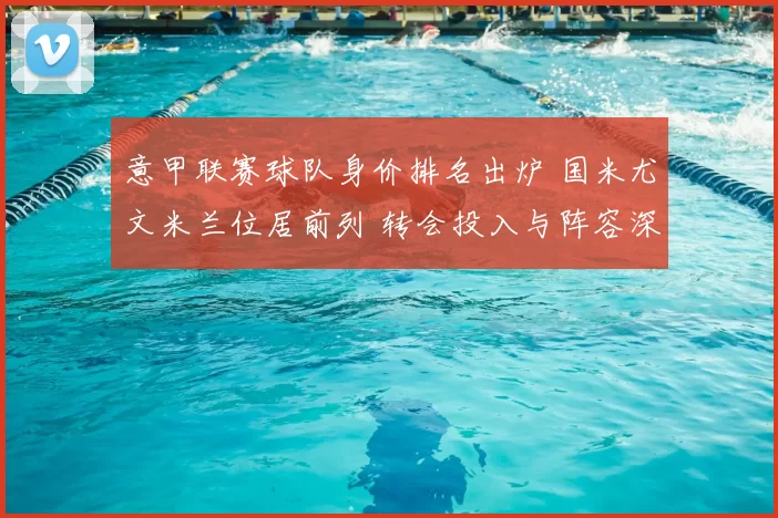 意甲联赛球队身价排名出炉 国米尤文米兰位居前列 转会投入与阵容深度受关注