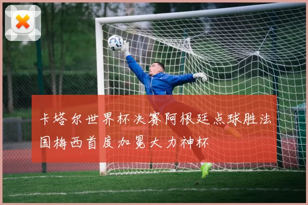 卡塔尔世界杯决赛阿根廷点球胜法国梅西首度加冕大力神杯