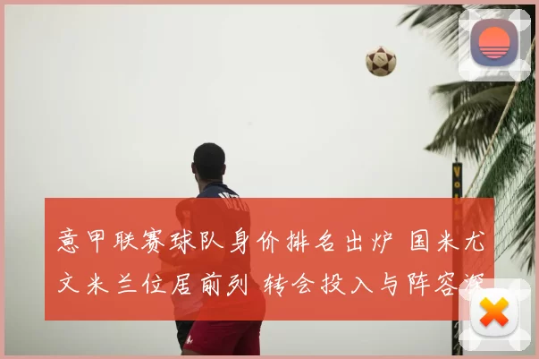 意甲联赛球队身价排名出炉 国米尤文米兰位居前列 转会投入与阵容深度受关注