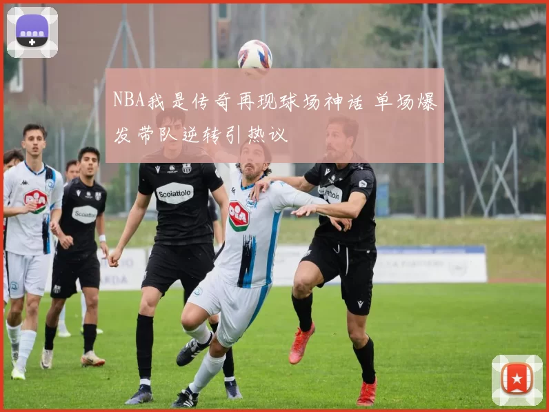 NBA我是传奇再现球场神话 单场爆发带队逆转引热议