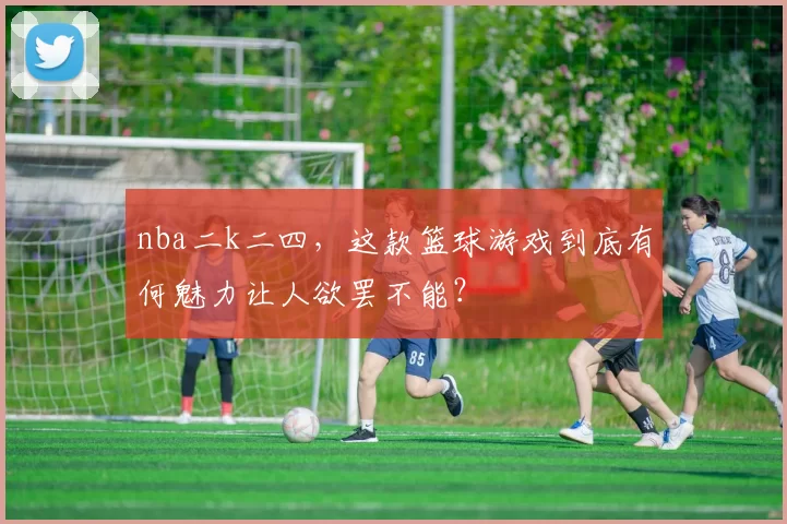 nba二k二四，这款篮球游戏到底有何魅力让人欲罢不能？