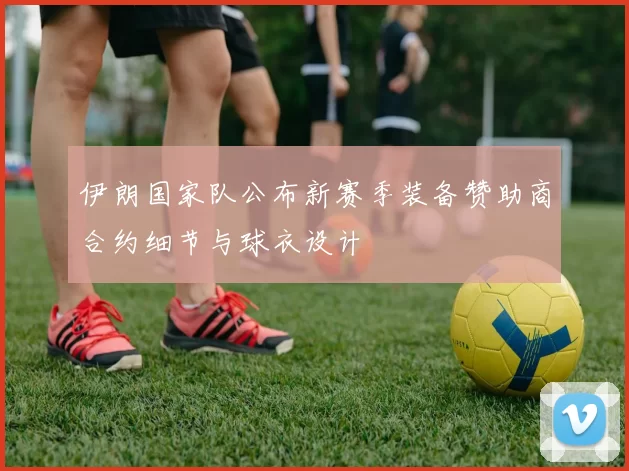 伊朗国家队公布新赛季装备赞助商合约细节与球衣设计