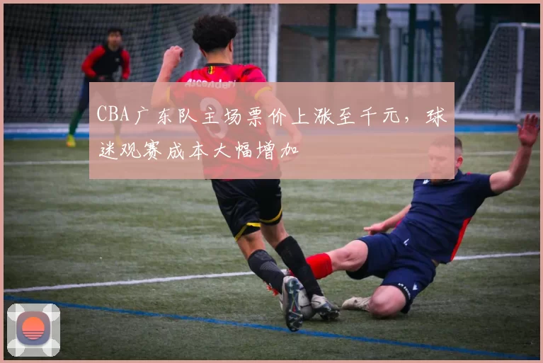 CBA广东队主场票价上涨至千元,球迷观赛成本大幅增加