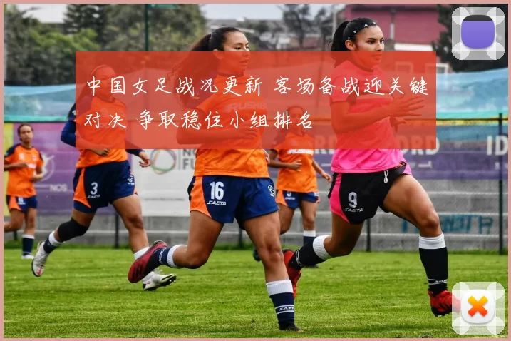 中国女足战况更新 客场备战迎关键对决 争取稳住小组排名