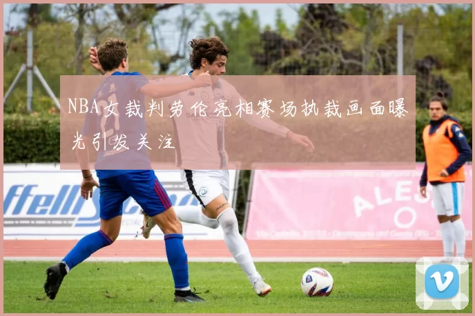 NBA女裁判劳伦亮相赛场执裁画面曝光引发关注