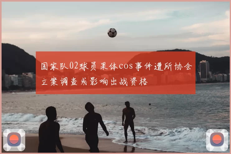 国家队02球员果体cos事件遭所协会立案调查或影响出战资格