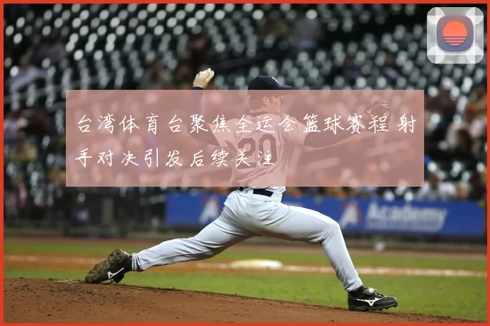 台湾体育台聚焦全运会篮球赛程 射手对决引发后续关注