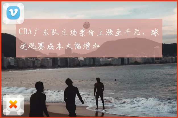 CBA广东队主场票价上涨至千元，球迷观赛成本大幅增加
