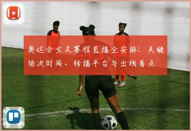 奥运会女足赛程直播全安排：关键场次时间、转播平台与出线看点