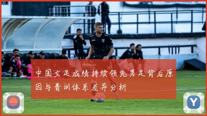 中国女足成绩持续领先男足背后原因与青训体系差异分析