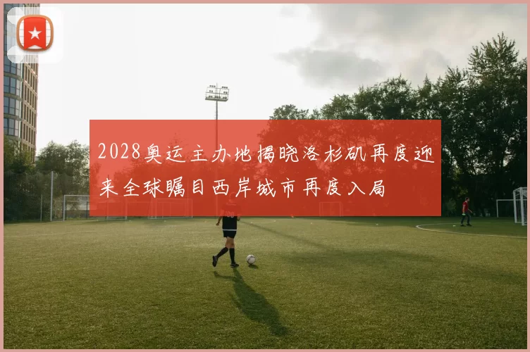 2028奥运主办地揭晓洛杉矶再度迎来全球瞩目西岸城市再度入局