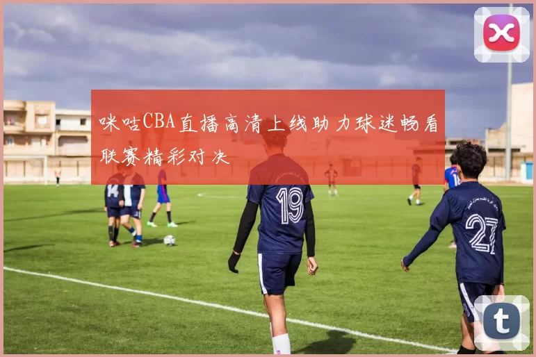 咪咕CBA直播高清上线助力球迷畅看联赛精彩对决