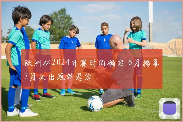 欧洲杯2024开赛时间确定 6月揭幕7月决出冠军悬念