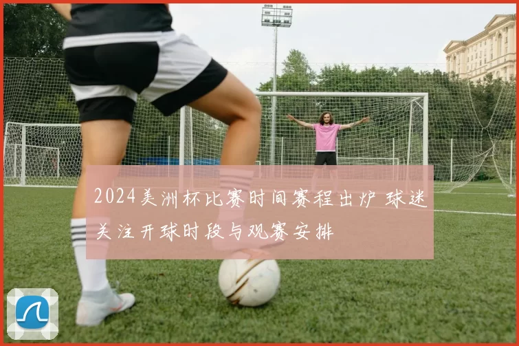 2024美洲杯比赛时间赛程出炉 球迷关注开球时段与观赛安排