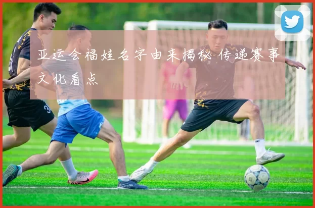 亚运会福娃名字由来揭秘 传递赛事文化看点