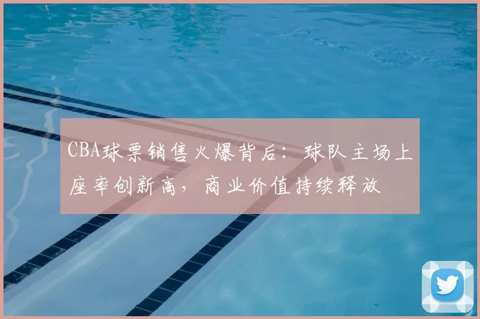 CBA球票销售火爆背后:球队主场上座率创新高,商业价值持续释放