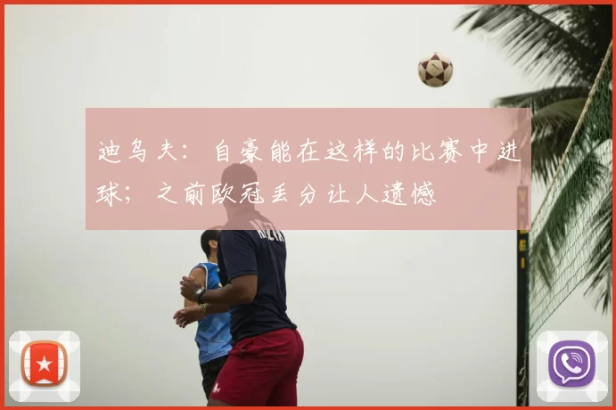 迪乌夫:自豪能在这样的比赛中进球;之前欧冠丢分让人遗憾