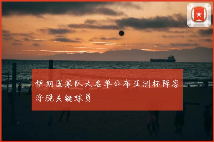 伊朗国家队大名单公布亚洲杯阵容浮现关键球员