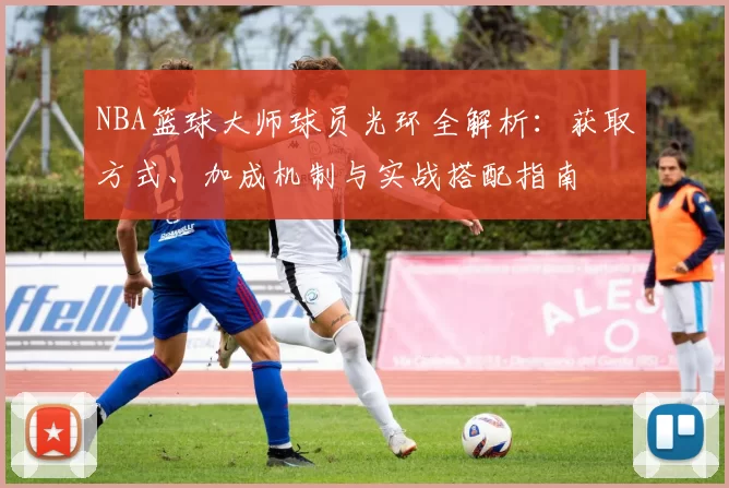 NBA篮球大师球员光环全解析：获取方式、加成机制与实战搭配指南