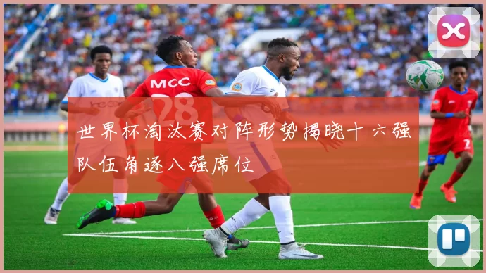 世界杯淘汰赛对阵形势揭晓十六强队伍角逐八强席位