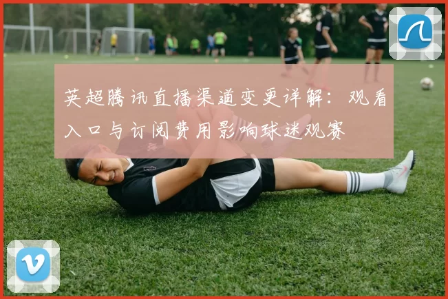 英超腾讯直播渠道变更详解：观看入口与订阅费用影响球迷观赛